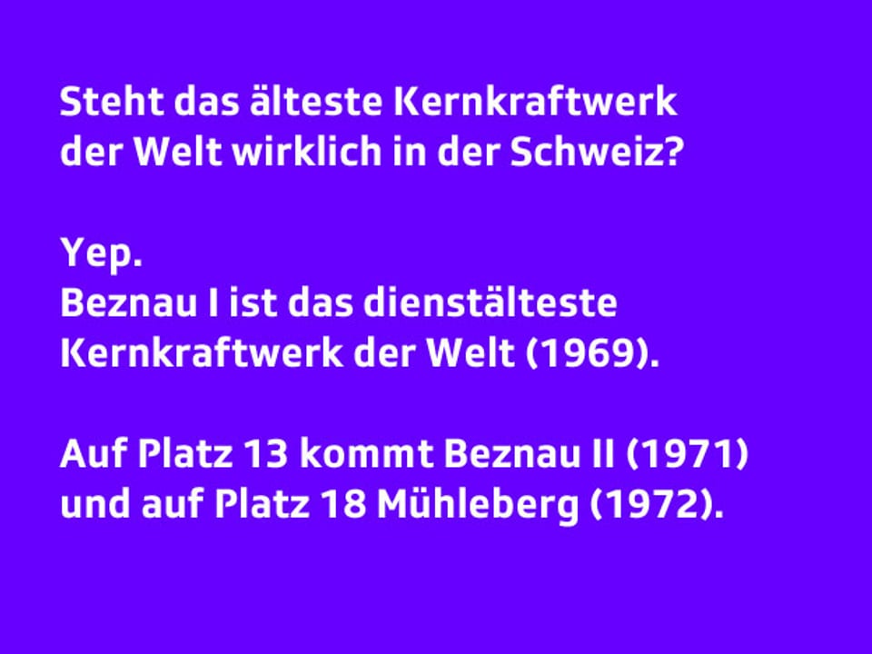 Text:     Steht das älteste Kernkraftwerk der Welt wirklich in der Schweiz?  Yep. Beznau I ist das dienstälteste Kernkraftwerk der Welt. Auf Platz 13 kommt Beznau II und auf Platz 18 Mühleberg.