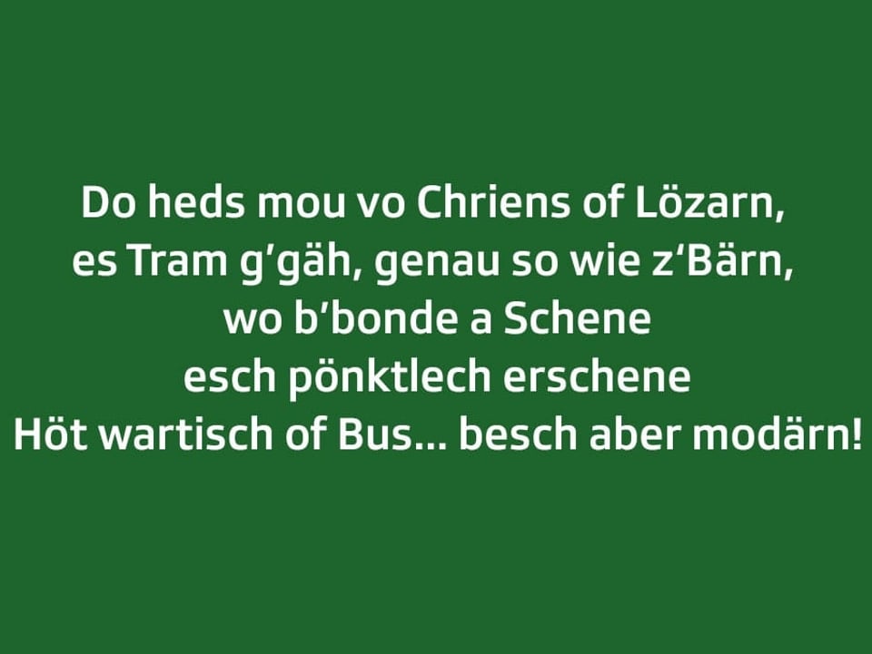 Weisser Text auf grünem Grund: Do heds mou vo Chriens of Lözarn,  es Tram g’gäh, genau so wie z‘Bärn,  wo b’bonde a Schene esch pönktlech erschene Höt wartisch of Bus ... besch aber modärn!