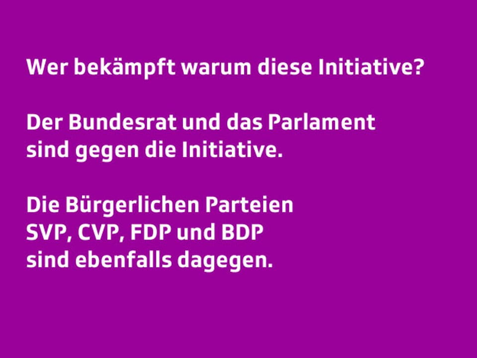 Text: Wer bekämpft warum diese Initiative?  Der Bundesrat und das Parlament sind gegen die Initiative. Die Bürgerlichen Parteien SVP, CVP, FDP und BDP sind ebenfalls dagegen.