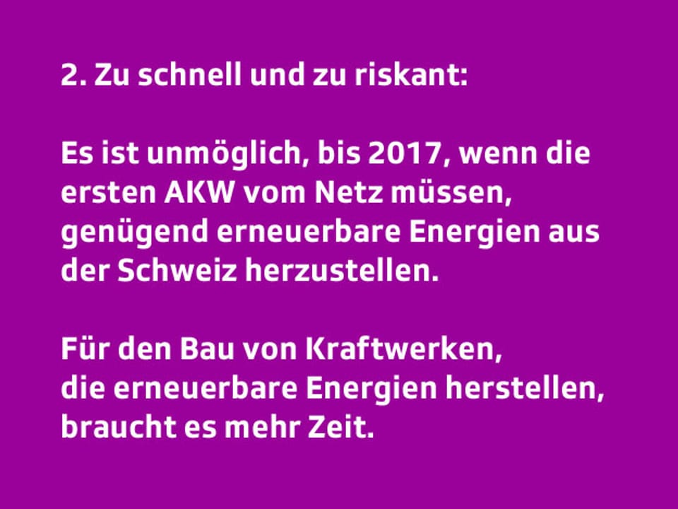 Text: 2. Zu schnell und zu riskant: Es ist nicht möglich, bis nächstes Jahr genügend erneuerbare Energie aus der Schweiz herzustellen. Für Bewilligung, Finanzierung und Bau von Kraftwerken, die erneuerbare Energien herstellen, braucht es mehr Zeit.