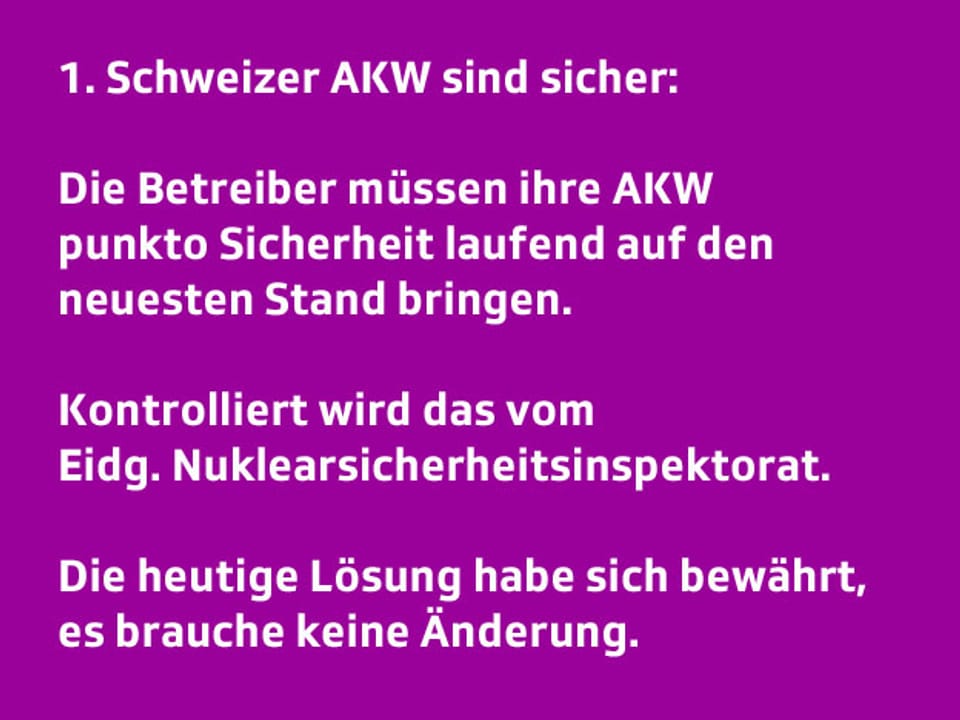 Text: 1. Die Schweizer AKW sind sicher: Die Betreiber müssen ihre AKWs punkto Sicherheit ständig auf den neuesten Stand bringen. Kontrolliert wird das vom Eidg. Nuklearsicherheitsinspektorat. Die heutige Lösung habe sich bewährt, es brauche keine Änderung.