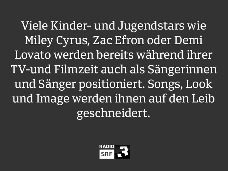 Viele Kinder- und Jugendstars wie Miley Cyrus, Zac Efron oder Demi Lovato werden bereits während ihrer TV-und Filmzeit auch als Sängerinnen und Sänger positioniert. Songs, Look und Image werden ihnen auf den Leib geschneidert. 