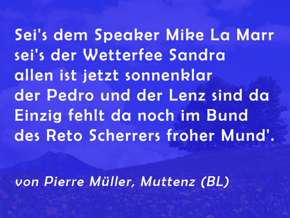 Gedicht von Pierre Müller: Sei's dem Speaker Mike Lamarr - sei's der Wetterfee Sandra - allen ist jetzt sonnenklar - der Pedro und der Lenz sind da - Einzig fehlt da noch im Bund - des Reto Scherrers froher Mund'.