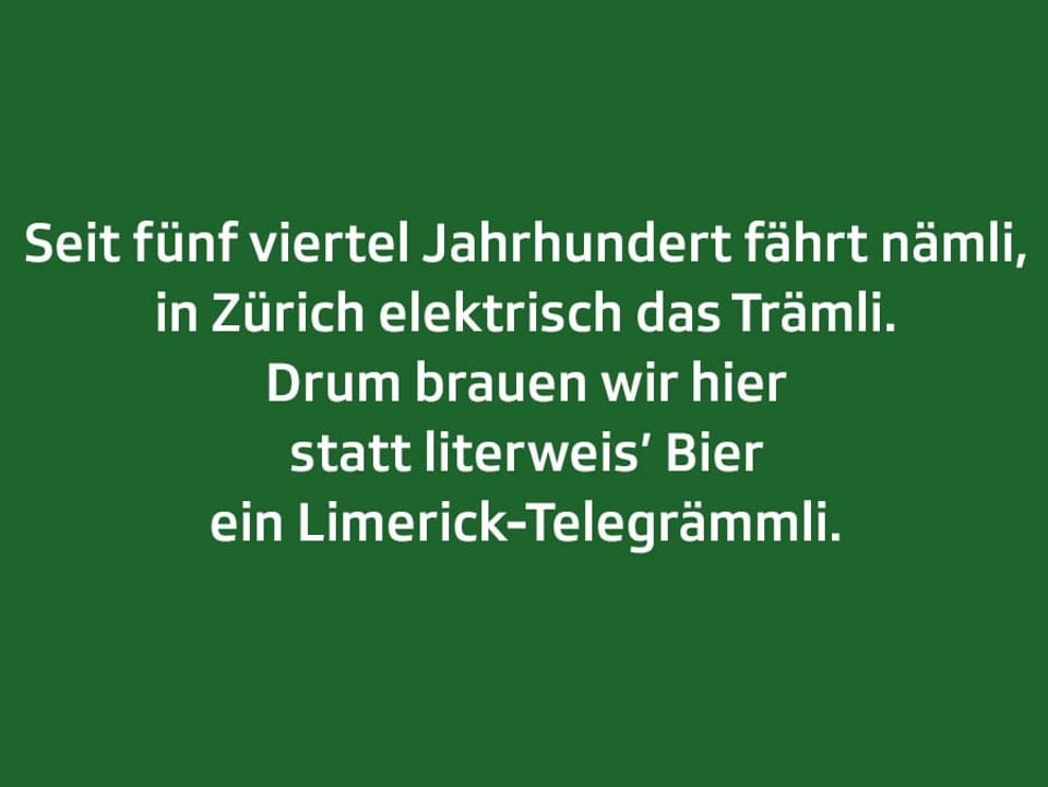 Weisser Text auf grünem Grund: Seit fünf viertel Jahrhundert fährt nämli, in Zürich elektrisch das Trämli. Drum brauen wir hier statt literweis’ Bier ein Limerick-Telegrämmli.
